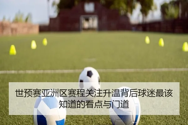 世预赛亚洲区赛程关注升温背后球迷最该知道的看点与门道